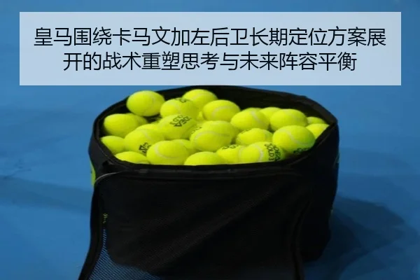 皇马围绕卡马文加左后卫长期定位方案展开的战术重塑思考与未来阵容平衡