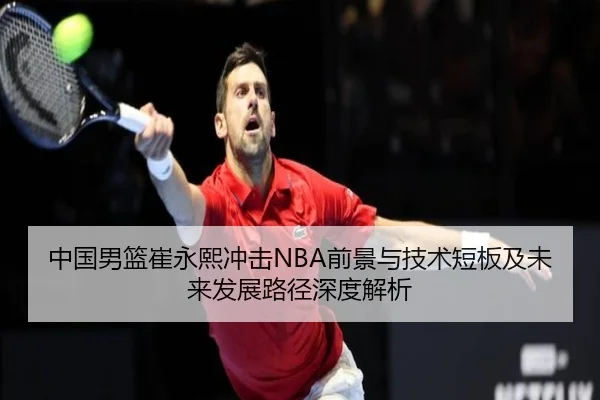 中国男篮崔永熙冲击NBA前景与技术短板及未来发展路径深度解析