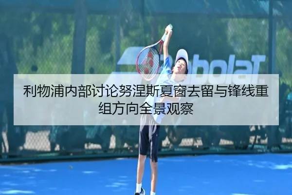 利物浦内部讨论努涅斯夏窗去留与锋线重组方向全景观察