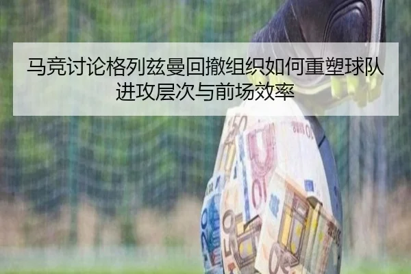 马竞讨论格列兹曼回撤组织如何重塑球队进攻层次与前场效率