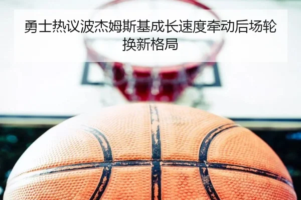 勇士热议波杰姆斯基成长速度牵动后场轮换新格局