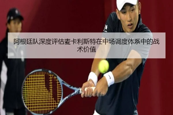 阿根廷队深度评估麦卡利斯特在中场调度体系中的战术价值