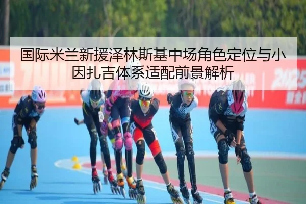 国际米兰新援泽林斯基中场角色定位与小因扎吉体系适配前景解析